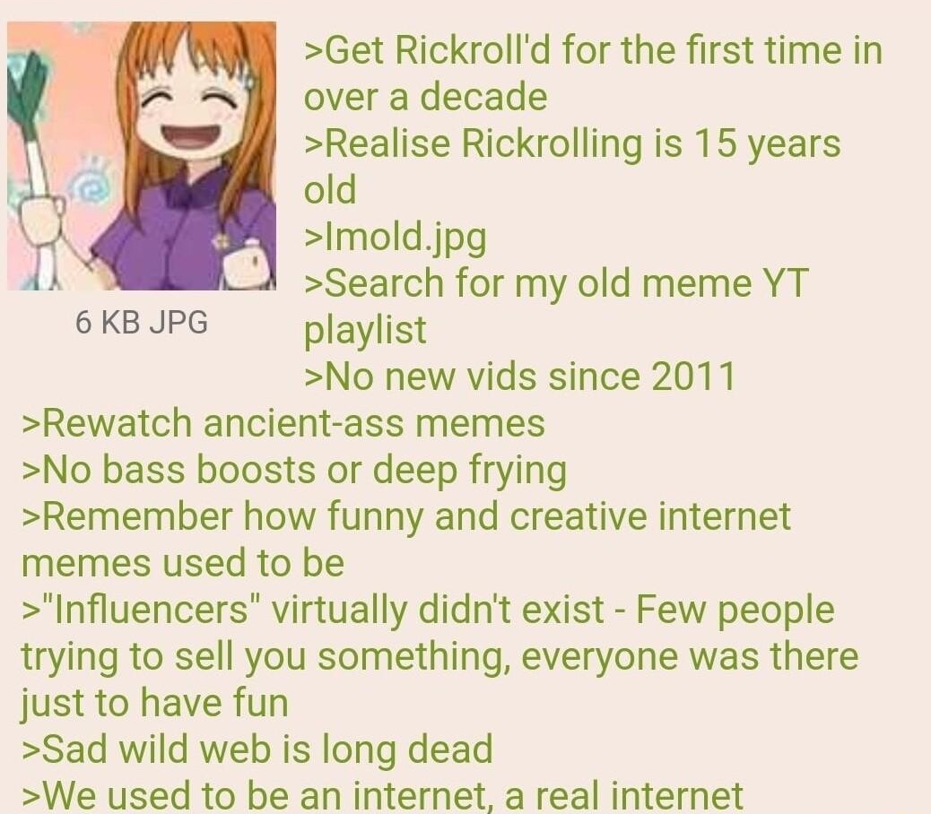 092522Sun112726 No70345408 Get Rickrolld for the first time in over a decade Realise Rickrolling is 15 years old Imoldjpg Search for my old meme YT 6 KB JPG playlist No new vids since 2011 Rewatch ancient ass memes No bass boosts or deep frying Remember how funny and creative internet memes used to be Influencers virtually didnt exist Few people trying to sell you something everyone was there just