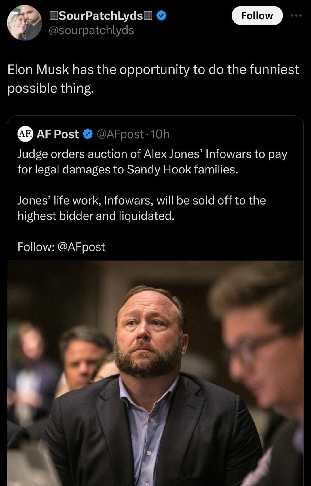 sourpatchlyds ESourPatchlydsi Elon Musk has the opportunity to do the funniest S ERGINTEA AFPost AFpost 10h Judge orders auction of Alex Jones Infowars to pay for legal damages to Sandy Hook families Jones life work Infowars will be sold off to the EGEETLEEENCTIGTGEICEN Follow AFpost Y V