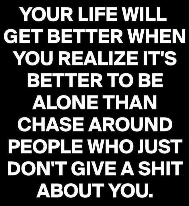 YOUR LIFE WILL GET BETTER WHEN YOU REALIZE IT'S BETTER TO BE ALONE THAN CHASE AROUND PEOPLE WHO JUST DON'T GIVE A SHIT ABOUT YOU.