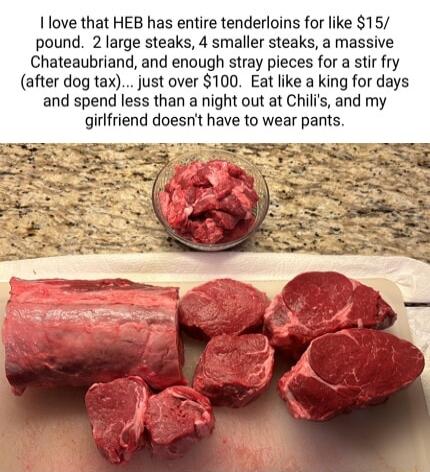 love that HEB has entire tenderloins for like 15 pound 2 large steaks 4 smaller steaks a massive Chateaubriand and enough stray pieces for a stir fry after dog tax just over 100 Eat like a king for days and spend less than a night out at Chilis and my girlfriend doesnt have to wear pants