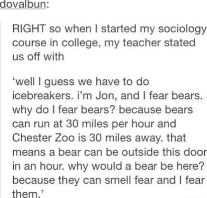 dovalbun RIGHT so when started my sociology course in college my teacher stated us off with well guess we have to do icebreakers im Jon and fear bears why do fear bears because bears can run at 30 miles per hour and Chester Zoo is 30 miles away that means a bear can be outside this door in an hour why would a bear be here because they can smell fear and fear them