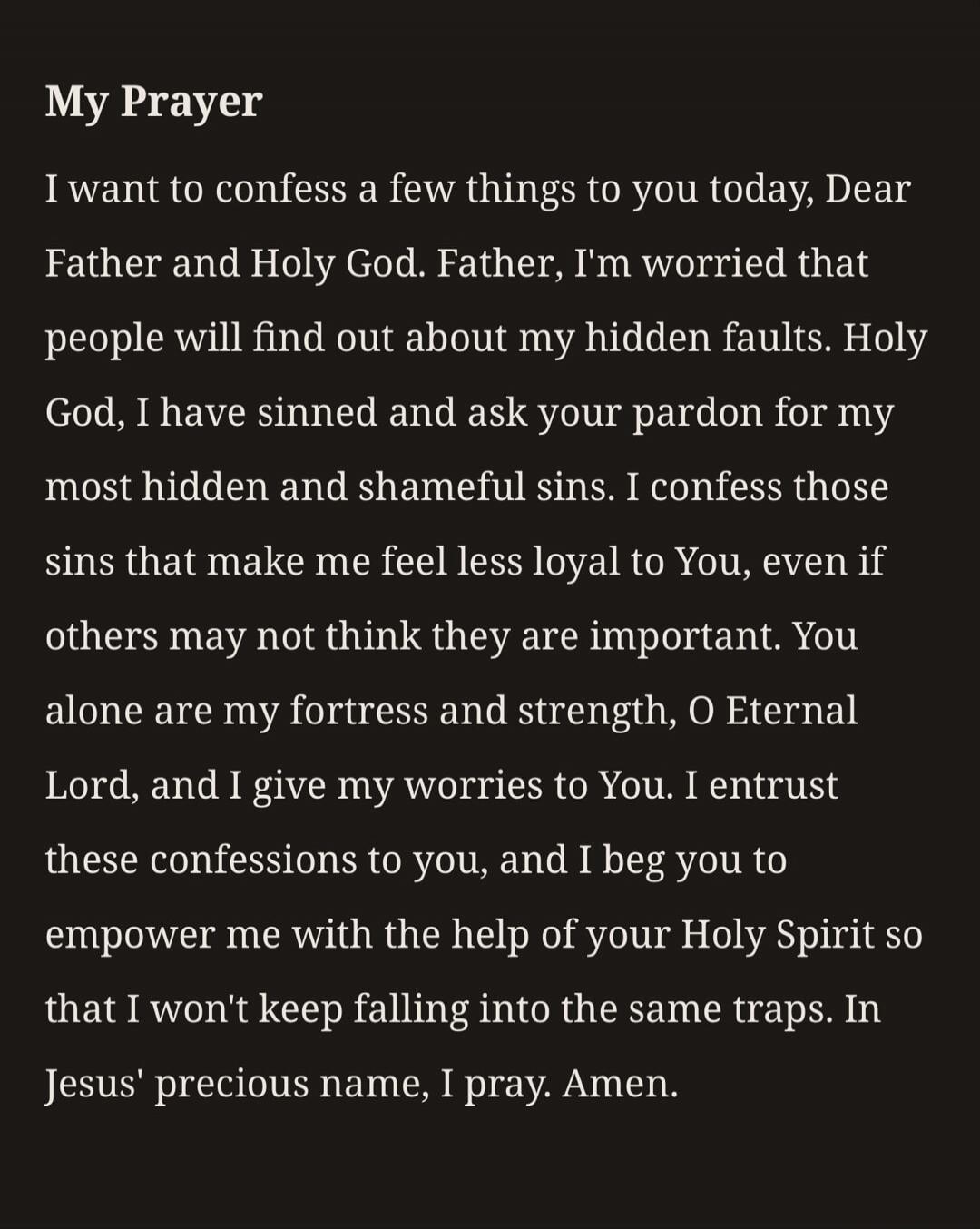 My Prayer. I want to confess a few things to you today, Dear Father and Holy God. Father, I'm worried that people will find out about my hidden faults. Holy God, I have sinned and ask your pardon for my most hidden and shameful sins. I confess those sins that make me feel less loyal to You, even if others may not think they are important. You alone