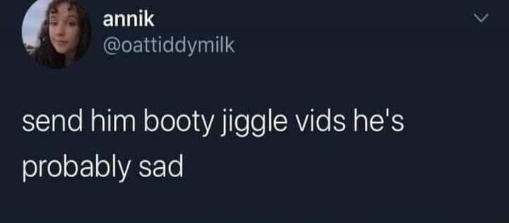 annik @oattiddymilk send him booty jiggle vids he's probably sad