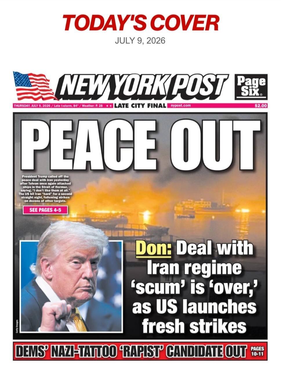 TODAY'S COVER JULY 9, 2026 NEW YORK POST Page Six THURSDAY, JULY 9, 2026 / Late t-storm, 84° / Weather: P. 28 LATE CITY FINAL nypost.com $2.00 PEACE OUT President Trump called off the peace deal with Iran yesterday after Tehran once again attacked ships in the Strait of Hormuz, saying, 'I don't like them at all.' The US hit Iran 'hard' for a second