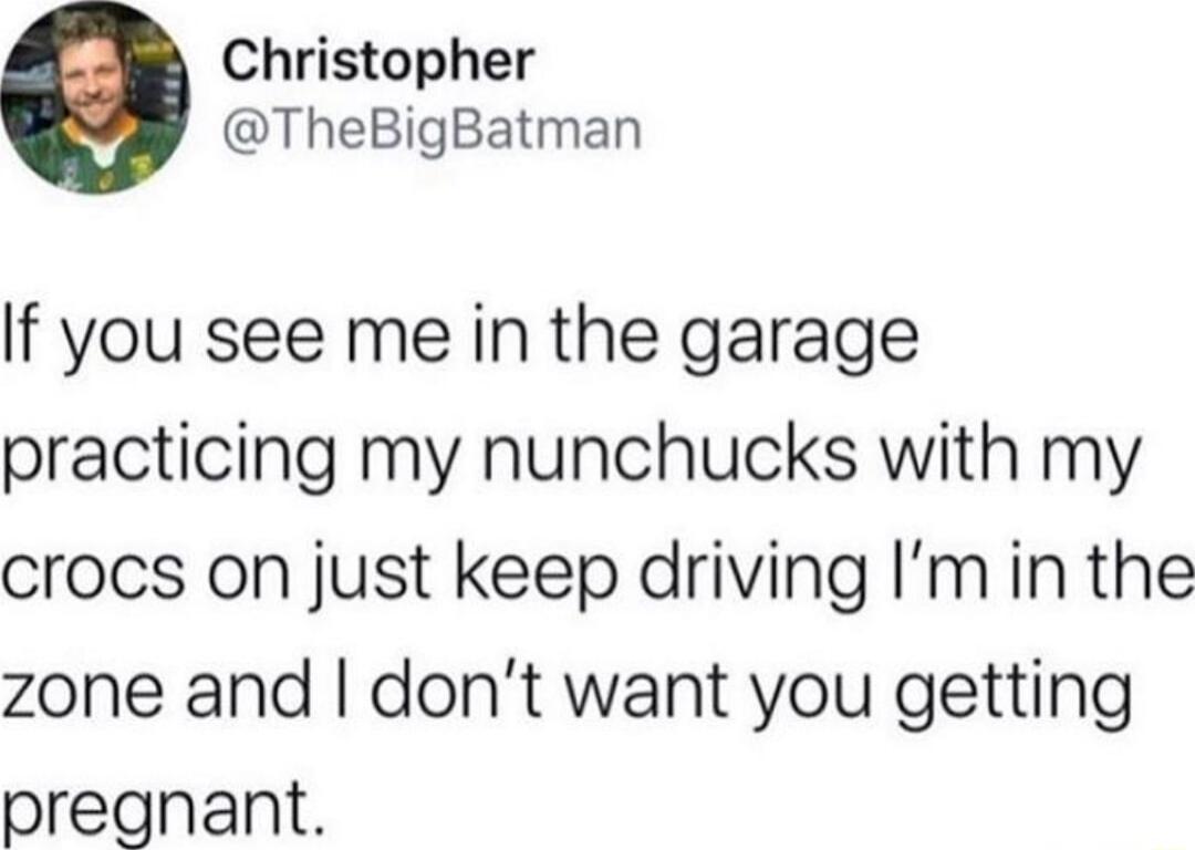 Christopher TheBigBatman If you see me in the garage practicing my nunchucks with my crocs on just keep driving Imin the zone and dont want you getting pregnant