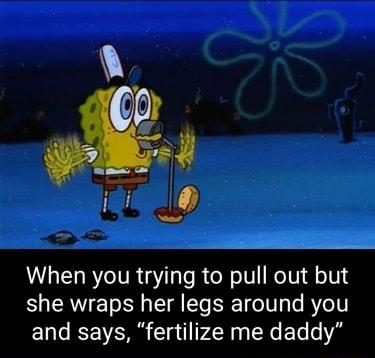 When you trying to pull out but she wraps her legs around you and says fertilize me daddy
