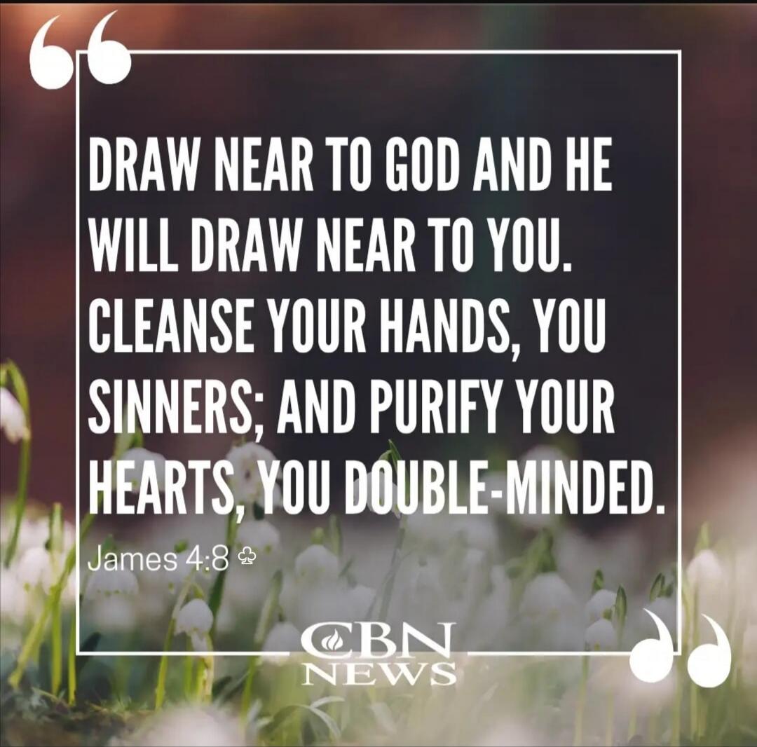 DRAW NEAR TO GOD AND HE WILL DRAW NEAR TO YOU. CLEANSE YOUR HANDS, YOU SINNERS; AND PURIFY YOUR HEARTS, YOU DOUBLE-MINDED. James 4:8 CBN NEWS