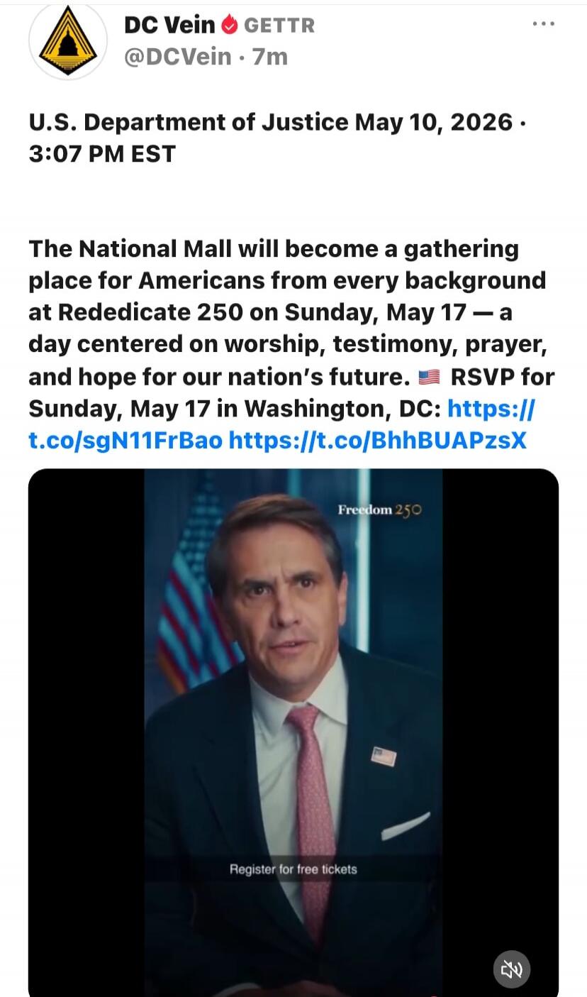 DC Vein GETTR @DCVein - 7m. U.S. Department of Justice May 10, 2026 - 3:07 PM EST. The National Mall will become a gathering place for Americans from every background at Rededicate 250 on Sunday, May 17 — a day centered on worship, testimony, prayer, and hope for our nation's future. RSVP for Sunday, May 17 in Washington, DC: https://t.co/sgN11FrBa