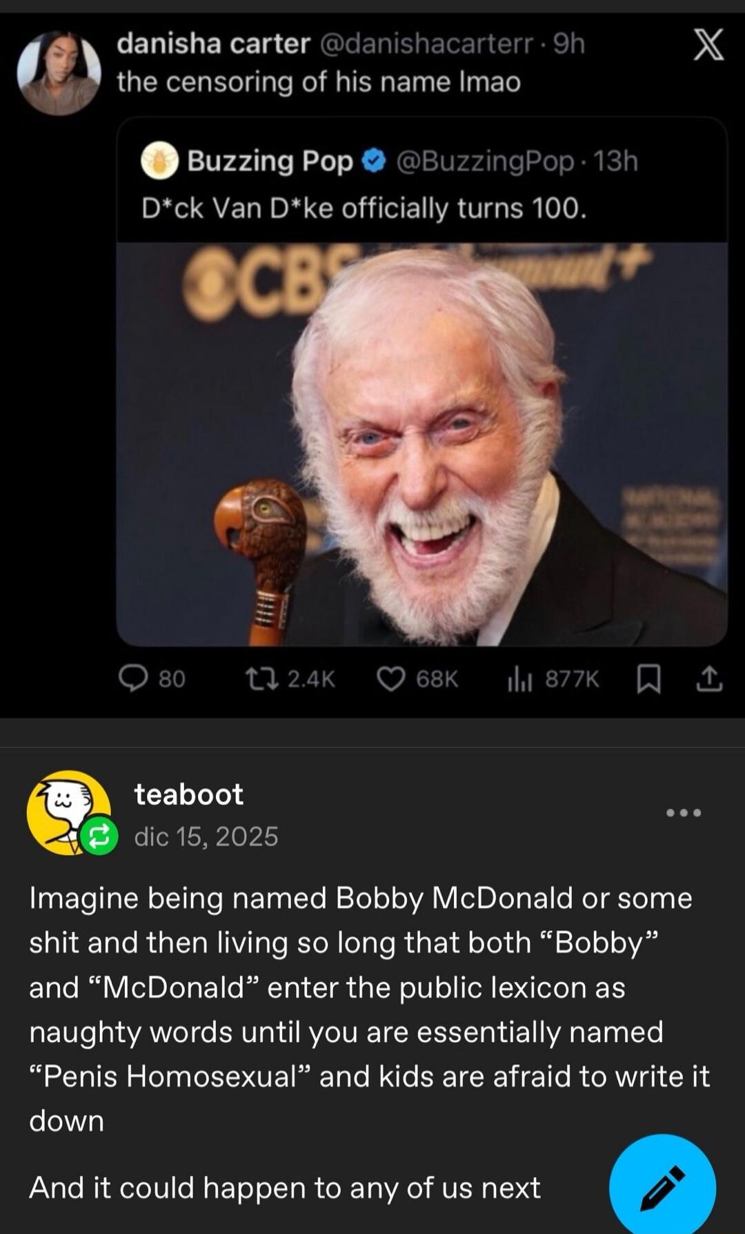 the censoring of his name lmao
D*ck Van D*ke officially turns 100.
Imagine being named Bobby McDonald or some shit and then living so long that both “Bobby” and “McDonald” enter the public lexicon as naughty words until you are essentially named “Penis Homosexual” and kids are afraid to write it down
And it could happen to any of us next