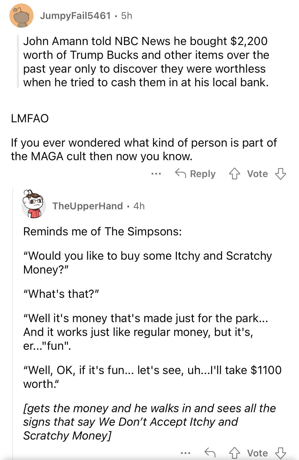 JumpyFail5461 5h John Amann told NBC News he bought 2200 worth of Trump Bucks and other items over the past year only to discover they were worthless when he tried to cash them in at his local bank LMFAO If you ever wondered what kind of person is part of the MAGA cult then now you know S Reply vote EE TheUpperHand 4h Reminds me of The Simpsons Would you like to buy some Itchy and Scratchy Money W