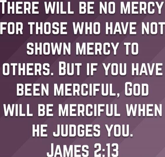 There will be no mercy for those who have not shown mercy to others. But if you have been merciful, God will be merciful when he judges you. James 2:13