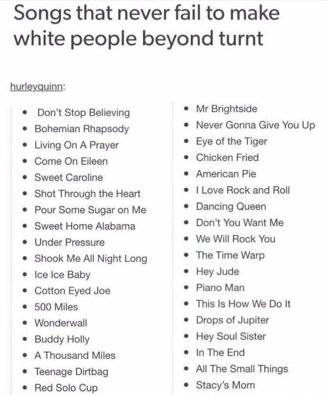 Songs that never fail to make white people beyond turnt hurleyquinn Dont Stop Believing Bohemian Rhapsody Living On A Prayer Come On Eileen Sweet Caroline Shot Through the Heart Pour Some Sugar on Me Sweet Home Alabama Under Pressure Shook Me All Night Long Ice Ice Baby Cotton Eyed Joe 500 Miles Wonderwall Buddy Holly A Thousand Miles Teenage Dirtbag Red Solo Cup Mr Brightside Never Gonna Give You