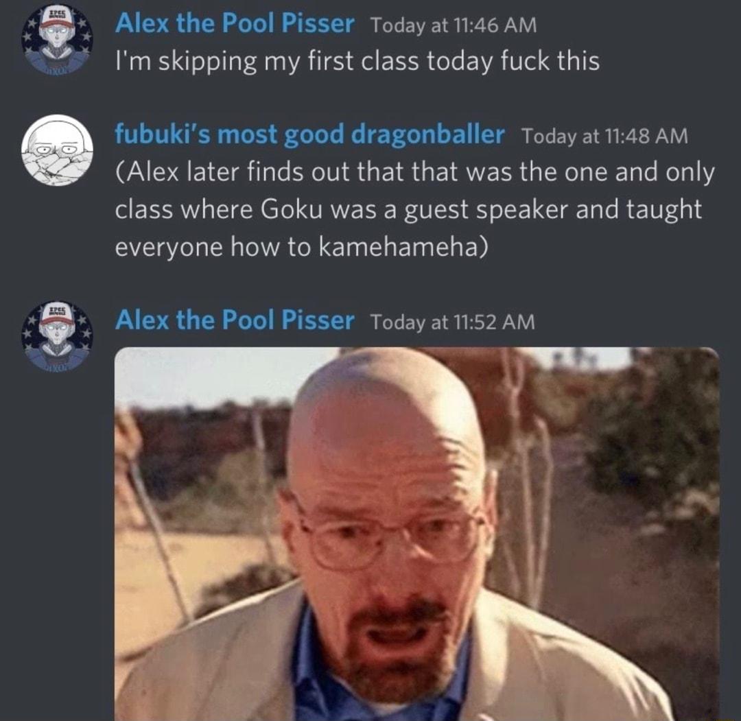 Alex the Pool Pisser Today at 1146 AM Im skipping my first class today fuck this fubukis most good dragonballer Today at 1148 AM Alex later finds out that that was the one and only class where Goku was a guest speaker and taught everyone how to kamehameha Alex the Pool Pisser Today at1152AM