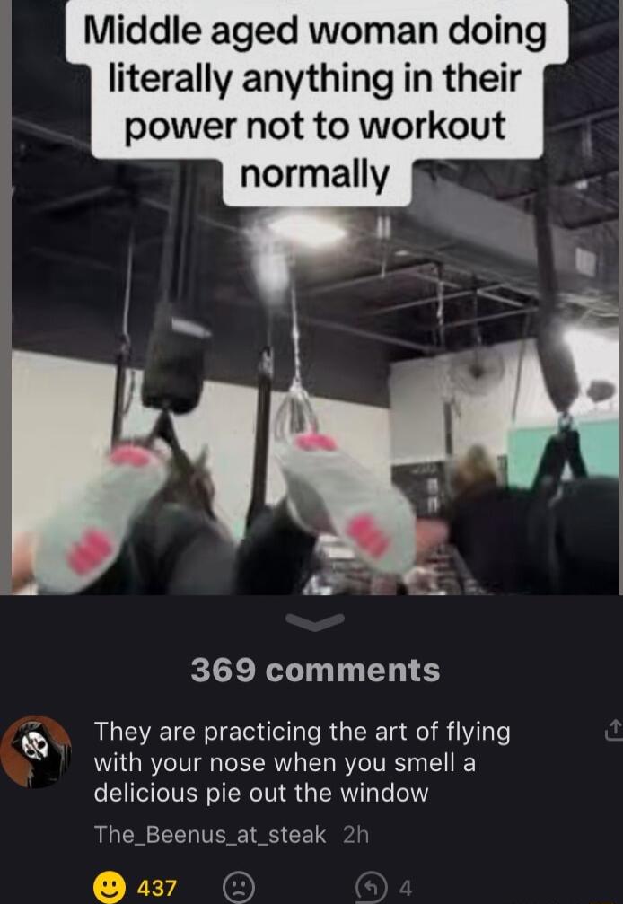 Middle aged woman doing literally anything in their power not to workout normally 369 comments Y They are practicing the art of flying with your nose when you smell a delicious pie out the window The_Beenus_at_steak 2