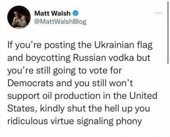 Matt Walsh MattWalshBlog If youre posting the Ukrainian flag and boycotting Russian vodka but youre still going to vote for Democrats and you still wont support oil production in the United States kindly shut the hell up you ridiculous virtue signaling phony