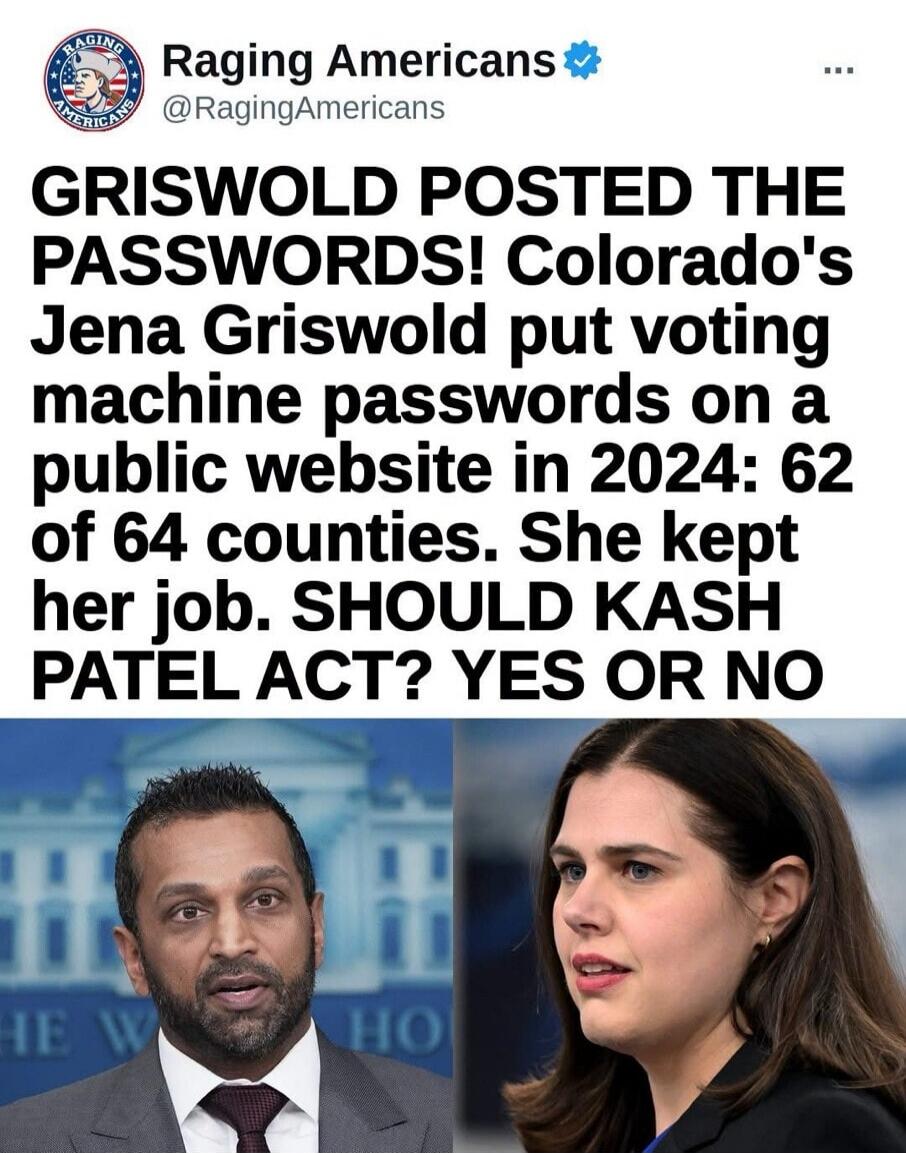 Raging Americans @RagingAmericans GRISWOLD POSTED THE PASSWORDS! Colorado's Jena Griswold put voting machine passwords on a public website in 2024: 62 of 64 counties. She kept her job. SHOULD KASH PATEL ACT? YES OR NO