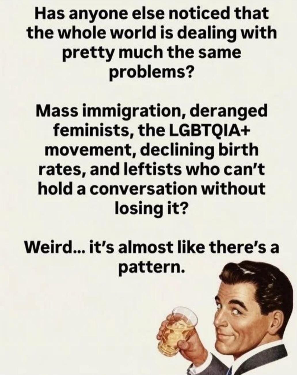 Has anyone else noticed that the whole world is dealing with pretty much the same problems? Mass immigration, deranged feminists, the LGBTQIA+ movement, declining birth rates, and leftists who can't hold a conversation without losing it? Weird... it's almost like there's a pattern.