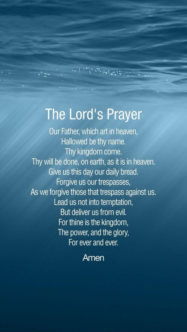 The Lord's Prayer
Our Father, which art in heaven,
Hallowed be thy name.
Thy kingdom come.
Thy will be done, on earth, as it is in heaven.
Give us this day our daily bread.
Forgive us our trespasses,
As we forgive those that trespass against us.
Lead us not into temptation,
But deliver us from evil.
For thine is the kingdom,
The power, and the glor