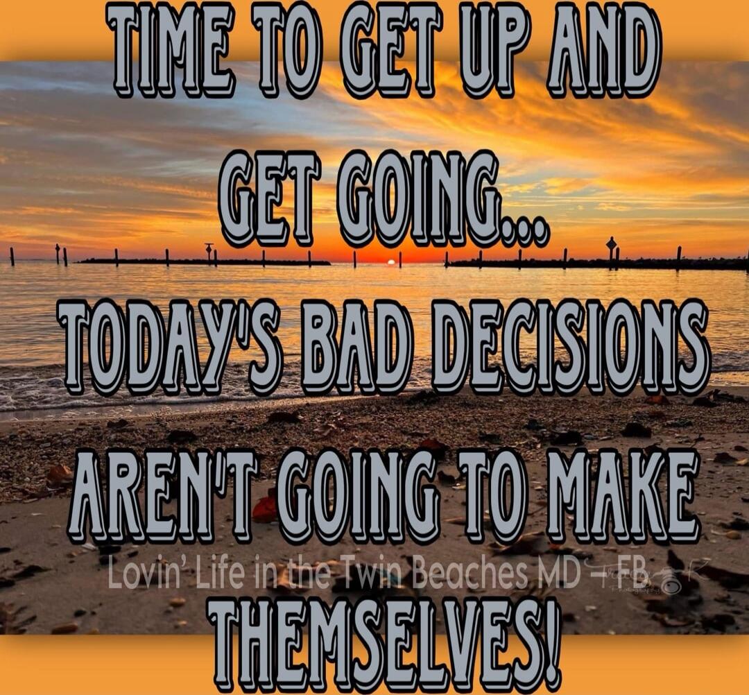 TIME TO GET UP AND GET GOING... TODAY'S BAD DECISIONS AREN'T GOING TO MAKE THEMSELVES!