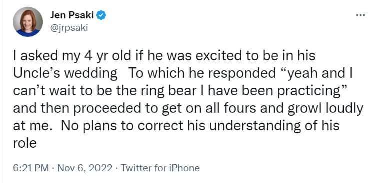 0 Jen Psaki poiiees asked my 4 yr old if he was excited to be in his Uncles wedding To which he responded yeah and cant wait to be the ring bear have been practicing and then proceeded to get on all fours and growl loudly at me No plans to correct his understanding of his role 621PM Nov 6 2022 Twitter for iPhone