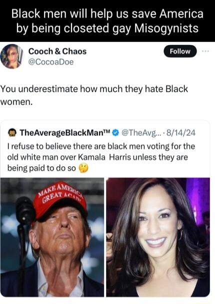 Black men will help us save America by being closeted gay Misogynists C Cooch Chaos Foiiow CocoaDoe You underestimate how much they hate Black women TheAverageBlackMan TheAvg 81424 I refuse to believe there are black men voting for the old white man over Kamala Harris unless they are being paid to do so