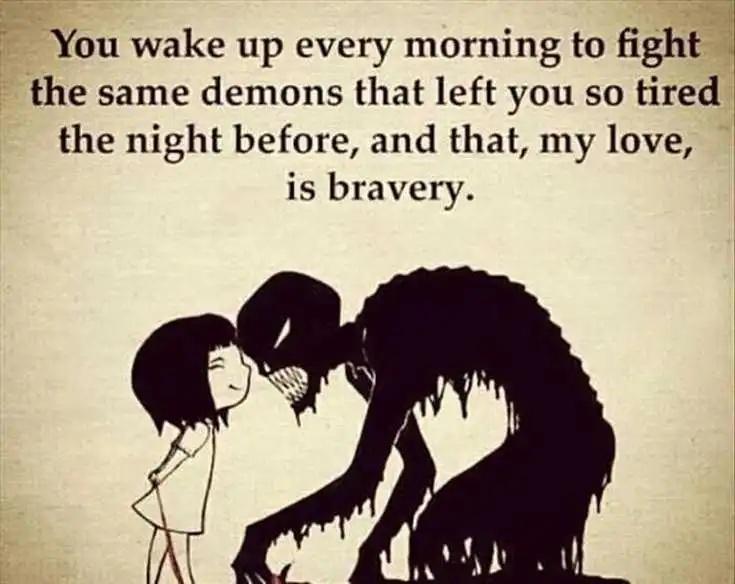 FYou wake up every morning to fight the same demons that left you so tired the night before and that my love is bravery