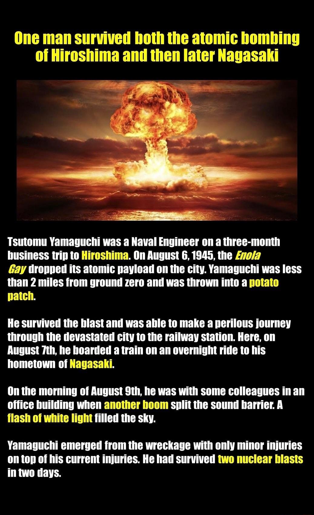 One man survived both the atomic bomhing of Hiroshima and then later Nagasaki Tsutomu Yamaguchi was a Naval Engineer on a three month business trip to Hiroshima On August 6 1945 the noa Gay dropped its atomic payload on the city Yamaguchi was less than 2 miles from ground zero and was thrown into a potato patch He survived the blast and was ahile to make a perilous journey through the devastated c