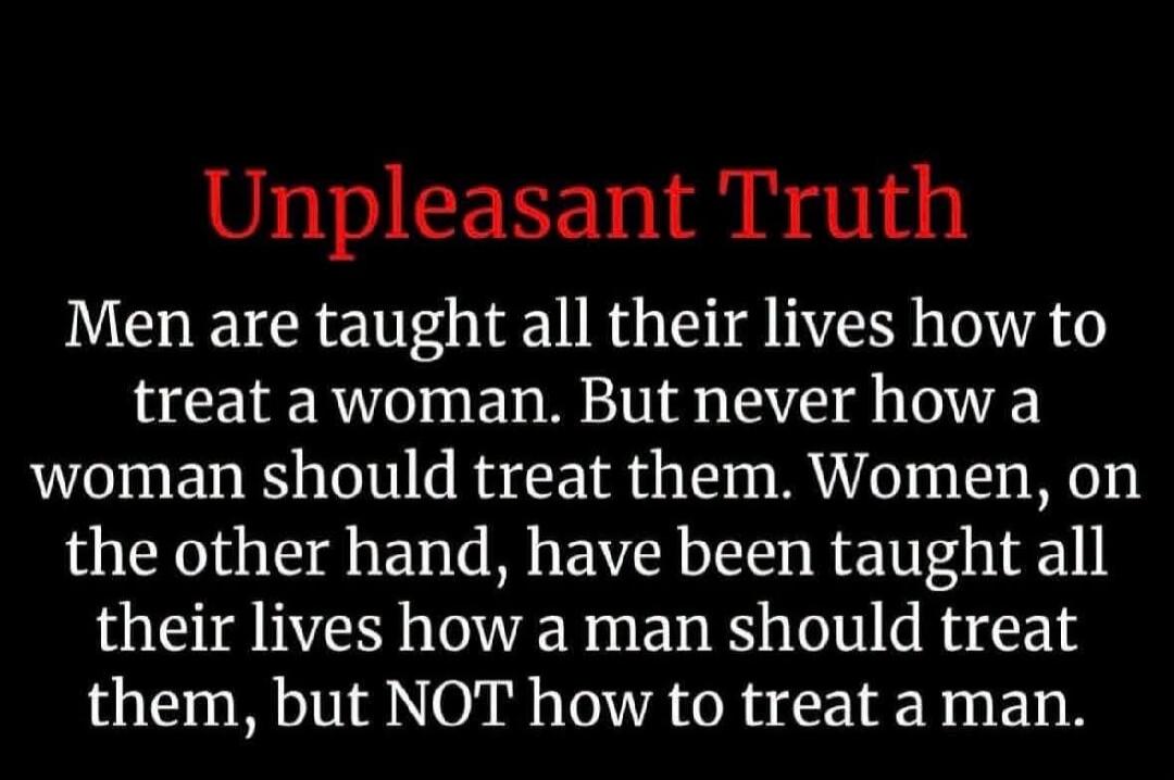 Unpleasant Truth Men are taught all their lives how to treat a woman. But never how a woman should treat them. Women, on the other hand, have been taught all their lives how a man should treat them, but NOT how to treat a man.
