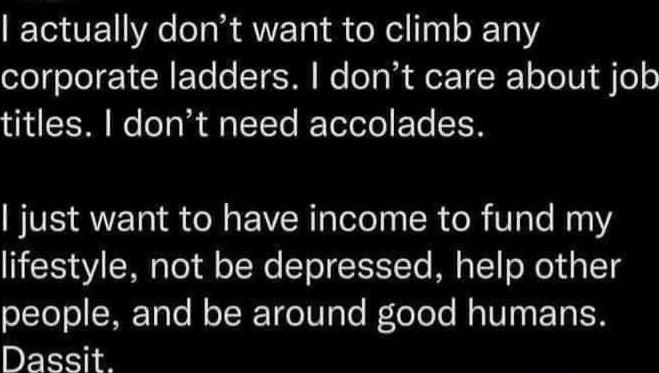 actually dont want to climb any corporate ladders dont care about job titles dont need accolades just want to have income to fund my lifestyle not be depressed help other people and be around good humans Dassit