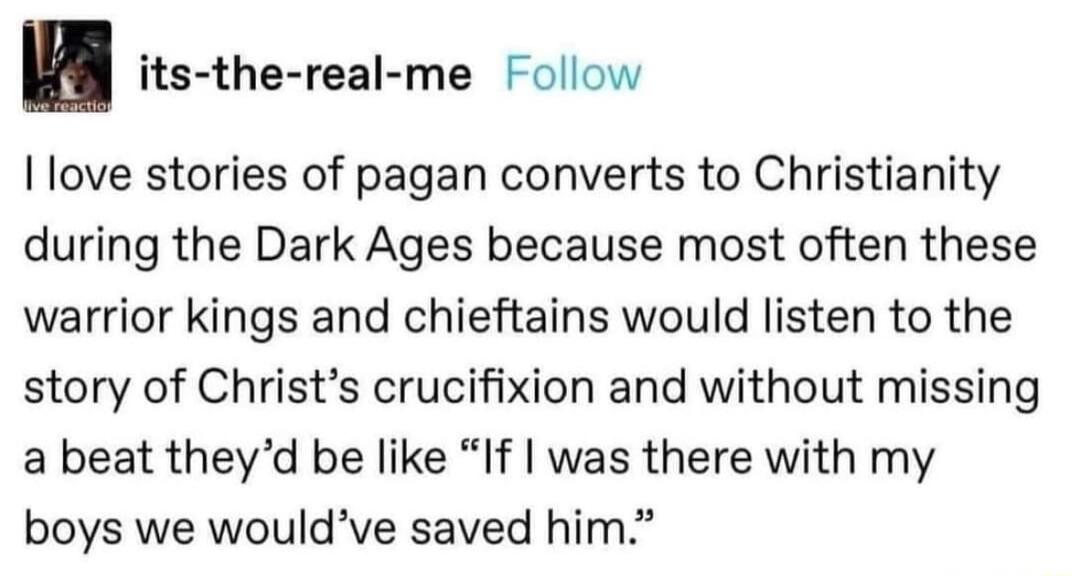 its the real me Follow I love stories of pagan converts to Christianity during the Dark Ages because most often these warrior kings and chieftains would listen to the story of Christs crucifixion and without missing a beat theyd be like If was there with my boys we wouldve saved him