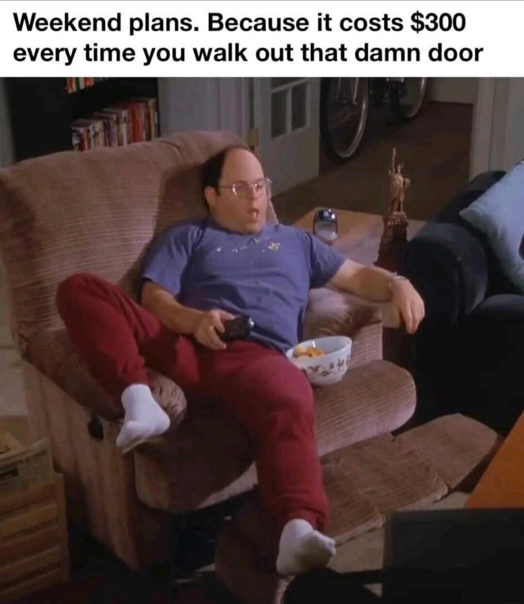 Weekend plans. Because it costs $300 every time you walk out that damn door