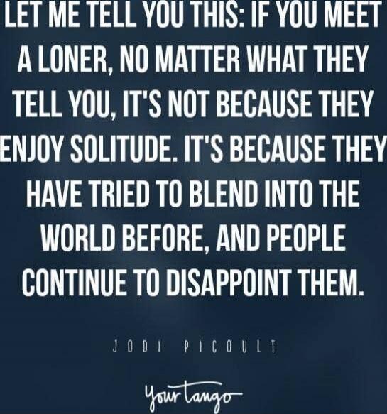 LET ME TELL YOU THIS: IF YOU MEET A LONER, NO MATTER WHAT THEY TELL YOU, IT'S NOT BECAUSE THEY ENJOY SOLITUDE. IT'S BECAUSE THEY HAVE TRIED TO BLEND INTO THE WORLD BEFORE, AND PEOPLE CONTINUE TO DISAPPOINT THEM. JODI PICOULET Your tango