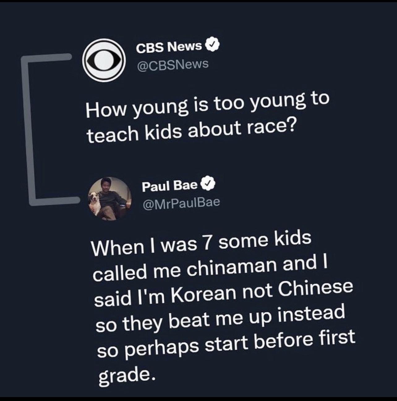 CBS News I EENEIE How young is t00 young to teach kids about race 5 Paul Bac A V GEBIEEE When was 7 some kids called me chinaman and said Im Korean not Chinese so they beat me up TR CEL so perhaps start Y1 I CRILEL grade