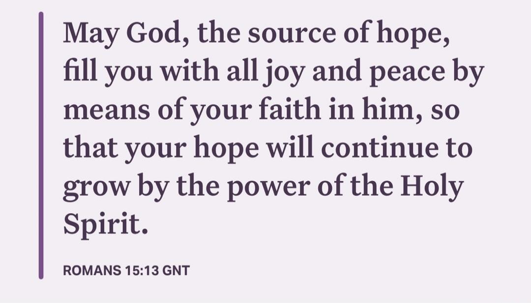 May God, the source of hope, fill you with all joy and peace by means of your faith in him, so that your hope will continue to grow by the power of the Holy Spirit.
ROMANS 15:13 GNT
