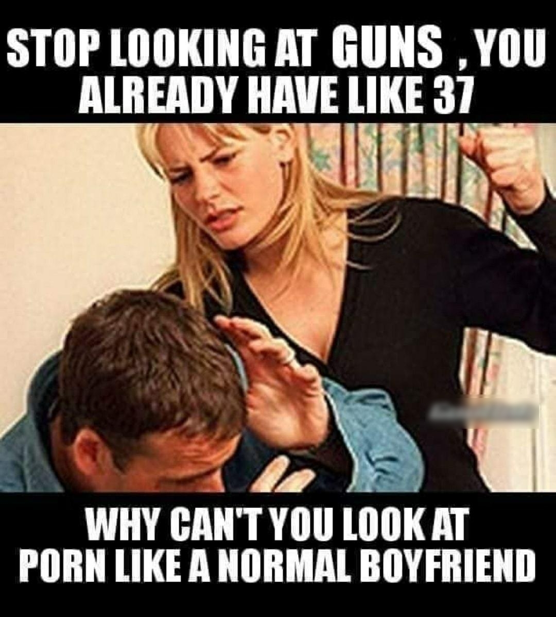 STOP LOOKING AT GUNS YOU ALREADY HAVE LIKE 37 iy A s A 1 I WHY CANTYOU LOOK AT PORN LIKE A NORMAL BOYFRIEND