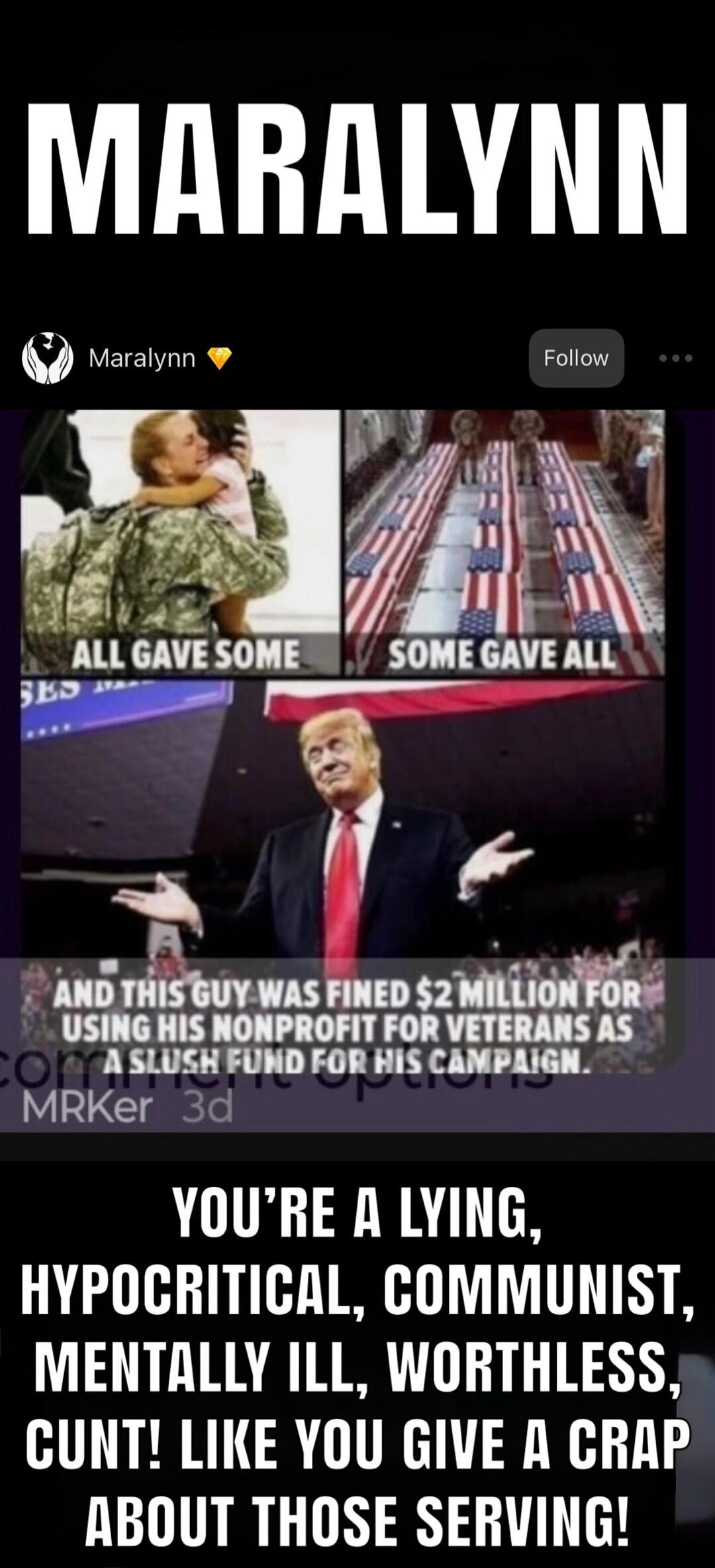 MARALYNN Maralynn Follow ALL GAVE SOME SOME GAVE ALL AND THIS GUY WAS FINED $2 MILLION FOR USING HIS NONPROFIT FOR VETERANS AS A SLUSH FUND FOR HIS CAMPAIGN. MRKer 3d YOU'RE A LYING, HYPOCRITICAL, COMMUNIST, MENTALLY ILL, WORTHLESS, CUNT! LIKE YOU GIVE A CRAP ABOUT THOSE SERVING!
