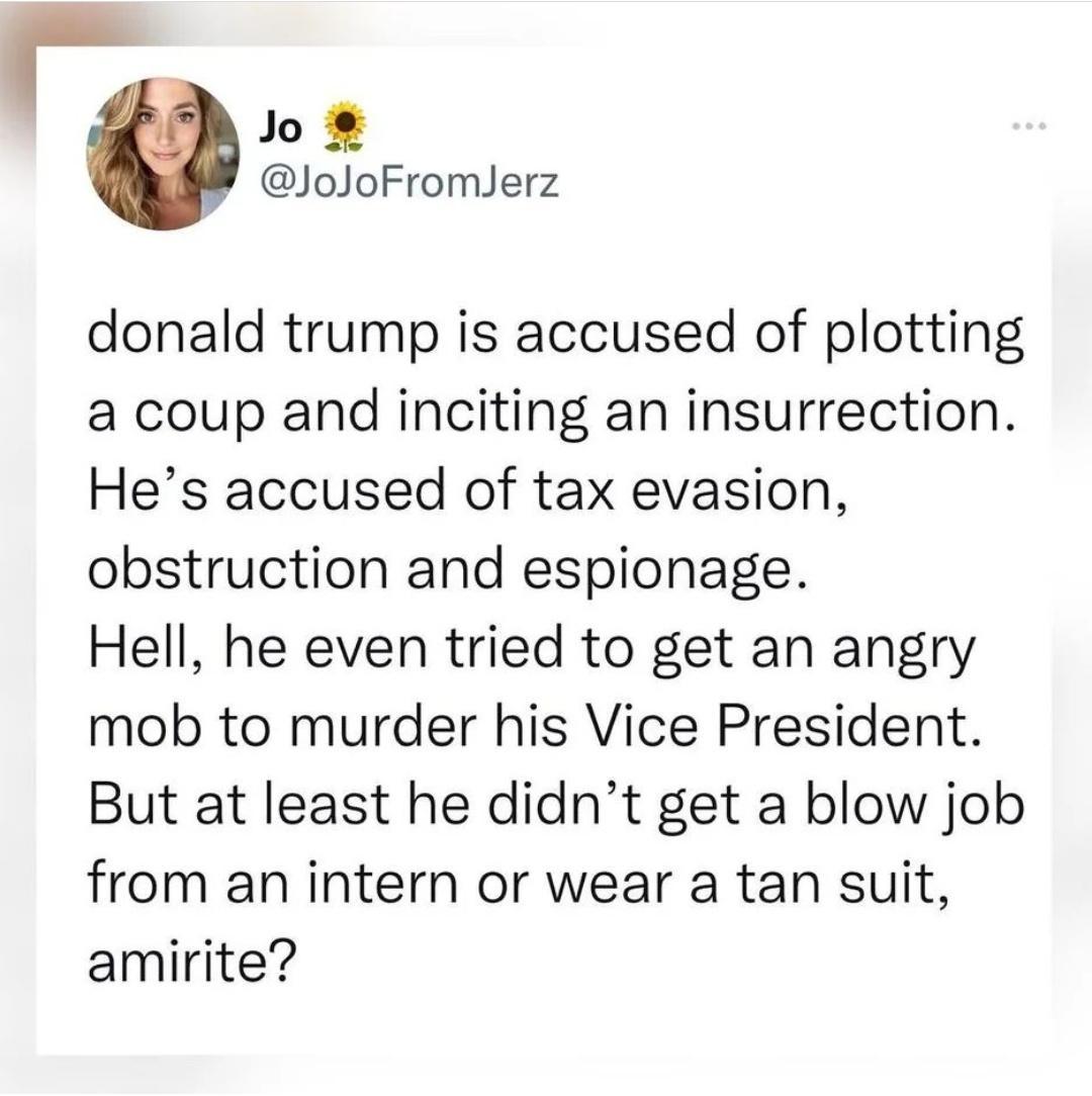 Jo JoJoFromJerz donald trump is accused of plotting a coup and inciting an insurrection Hes accused of tax evasion obstruction and espionage Hell he even tried to get an angry mob to murder his Vice President But at least he didnt get a blow job from an intern or wear a tan suit amirite