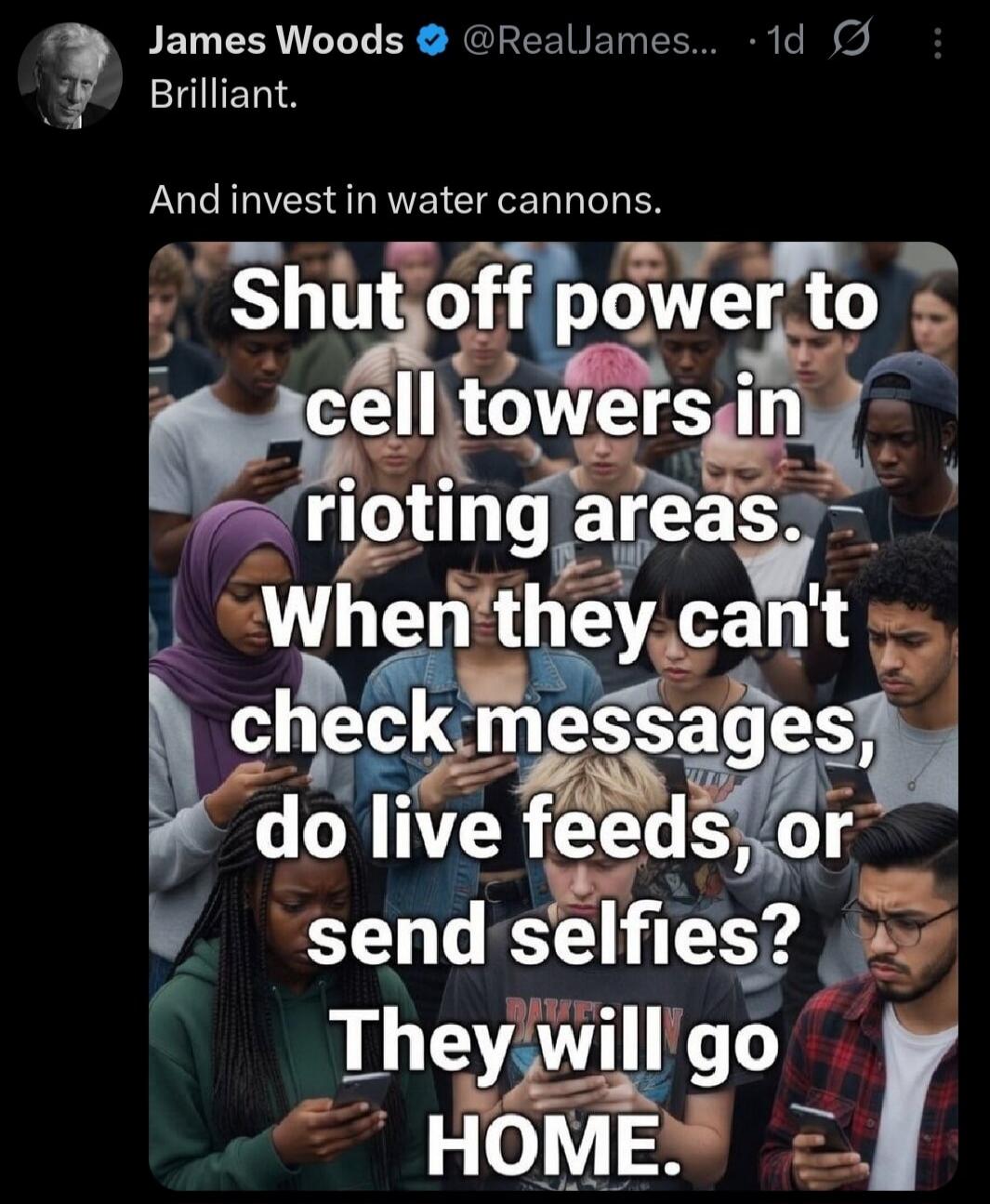James Woods @RealJames... 1d Brilliant. And invest in water cannons. Shut off power to cell towers in rioting areas. When they can't check messages, do live feeds, or send selfies? They will go HOME.