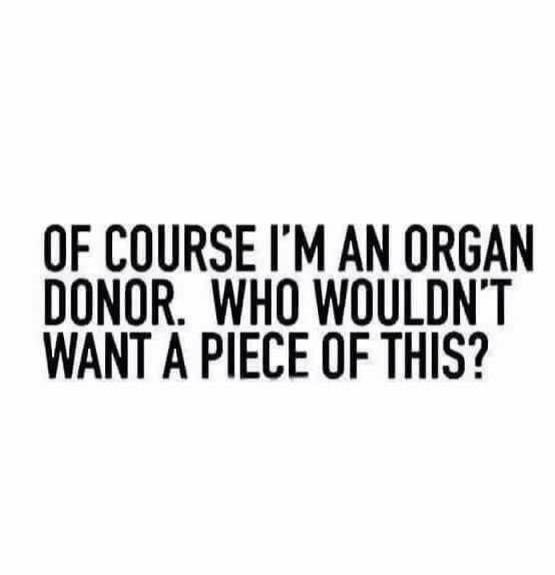 OF COURSE I'M AN ORGAN DONOR. WHO WOULDN'T WANT A PIECE OF THIS?