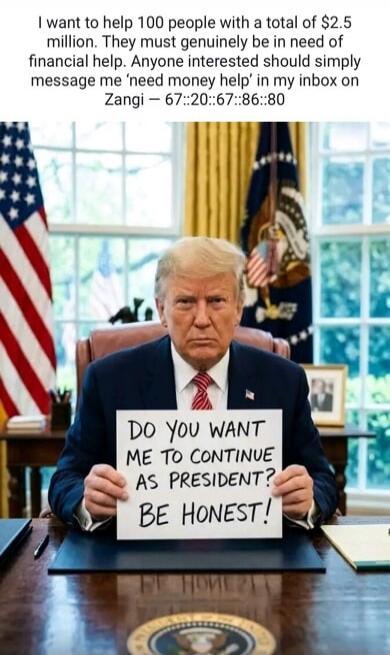 I want to help 100 people with a total of $2.5 million. They must genuinely be in need of financial help. Anyone interested should simply message me 'need money help' in my inbox on Zangi - 67::20::67::86::80. DO YOU WANT ME TO CONTINUE AS PRESIDENT? BE HONEST!