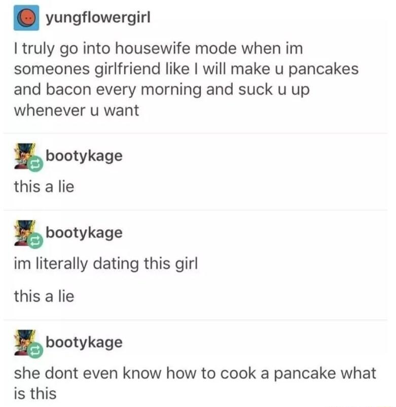 yungflowergirl I truly go into housewife mode when im someones girlfriend like will make u pancakes and bacon every morning and suck u up whenever u want im literally dating this girl this a lie bootykage she dont even know how to cook a pancake what is this