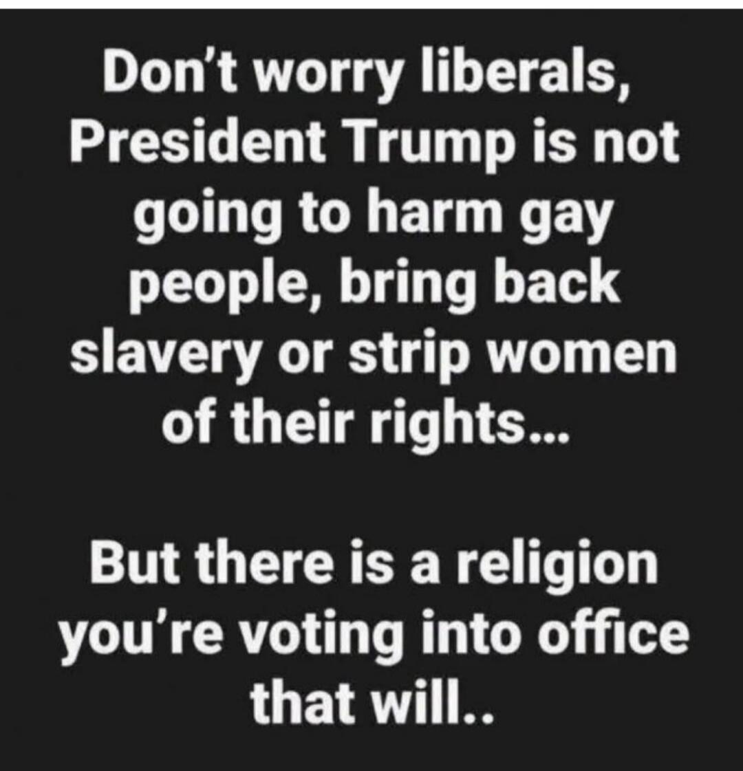 Don't worry liberals, President Trump is not going to harm gay people, bring back slavery or strip women of their rights... But there is a religion you're voting into office that will..