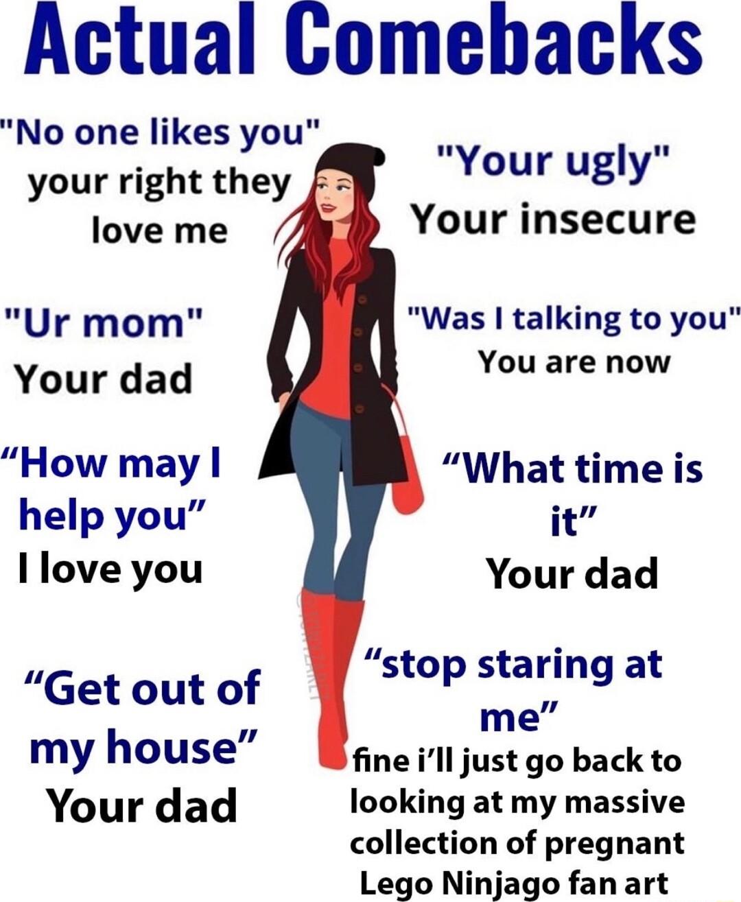 Actual Comebacks No one likes you your right they Your ugly Your insecure love me Ur mom Was talking to you Your dad You are now How may What time is help you it llove you Your dad stop staring at Get out of p2aking i me my house fine ill just go back to Your dad looking at my massive collection of pregnant Lego Ninjago fan art
