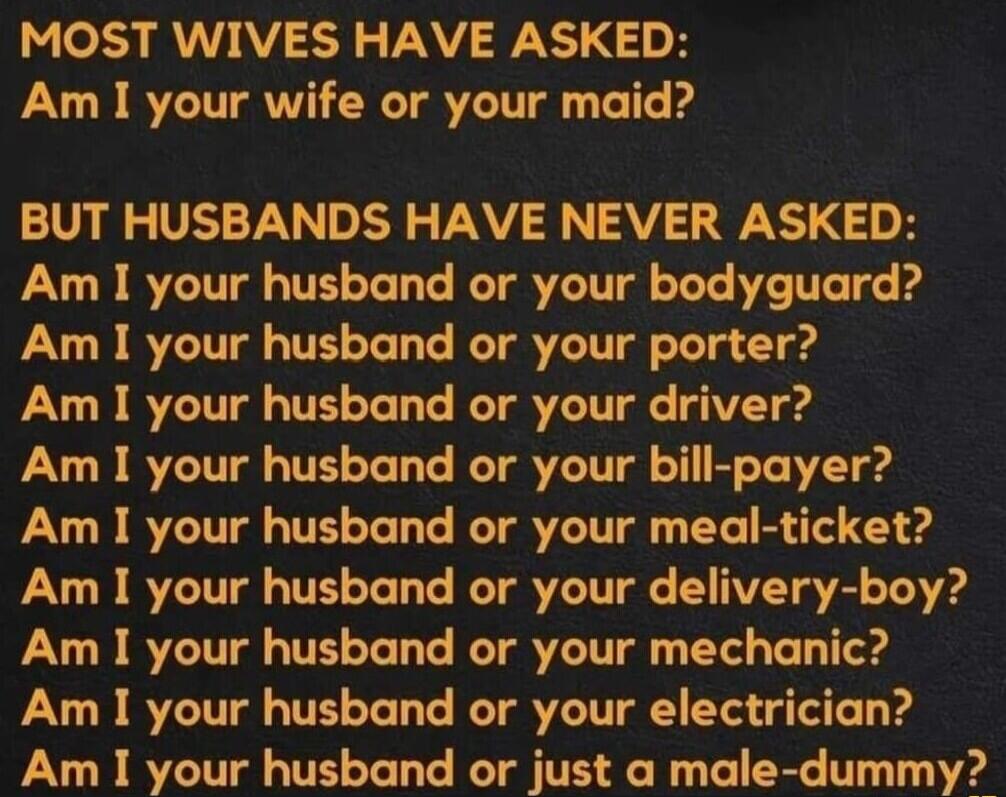 MOST WIVES HAVE ASKED Am I your wife or your maid BUT HUSBANDS HAVE NEVER ASKED Am I your husband or your bodyguard Am I your husband or your porter Am I your husband or your driver Am I your husband or your bill payer Am I your husband or your meal ticket Am I your husband or your delivery boy Am I your husband or your mechanic Am I your husband or your electrician Am I your husband or just a mal