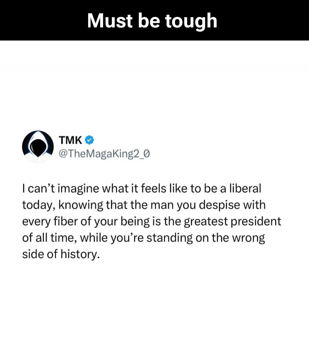 Must be tough

TMK @TheMagaKing2_0
I can’t imagine what it feels like to be a liberal today, knowing that the man you despise with every fiber of your being is the greatest president of all time, while you’re standing on the wrong side of history.