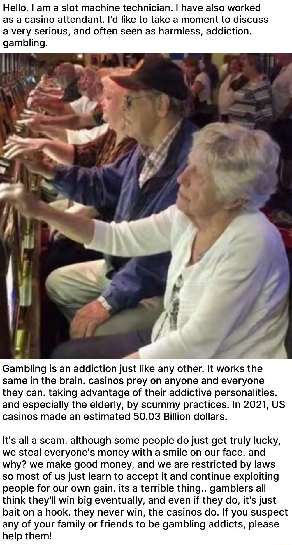 Hello I am a slot machine technician have also worked as a casino attendant Id like to take a moment to discuss a very serious and often seen as harmless addiction gambling Gambling is an addiction just like any other It works the same in the brain casinos prey on anyone and everyone they can taking advantage of their addictive personalities and especially the elderly by scummy practices In 2021 U