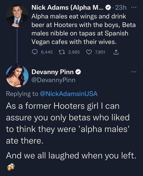 Alpha males eat wings and drink beer at Hooters with the boys Beta males nibble on tapas at Spanish Vegan cafes with their wives R PVI N i M1 T o 0 T PEVELLIAZTTY QEVERTW AT REIVL RGN EINETIVETY As a former Hooters girl can assure you only betas who liked ARG EVAVEICRE o E N EI LY EICR N Nick Adams Alpha M 23h And we all laughed when you left