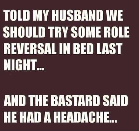 TOLD MY HUSBAND WE SHOULD TRY SOME ROLE REVERSAL IN BED LAST L AND THE BASTARD SAID HE HAD A HEADACHE