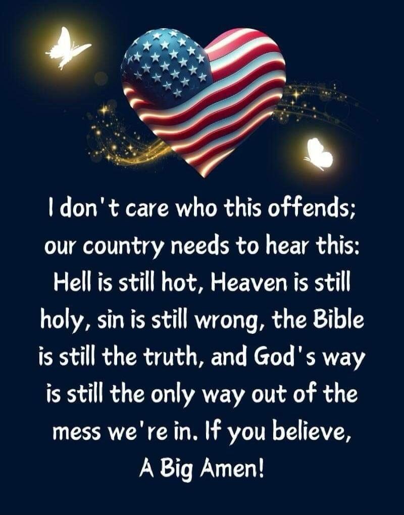 I don't care who this offends; our country needs to hear this: Hell is still hot, Heaven is still holy, sin is still wrong, the Bible is still the truth, and God's way is still the only way out of the mess we're in. If you believe, A Big Amen!