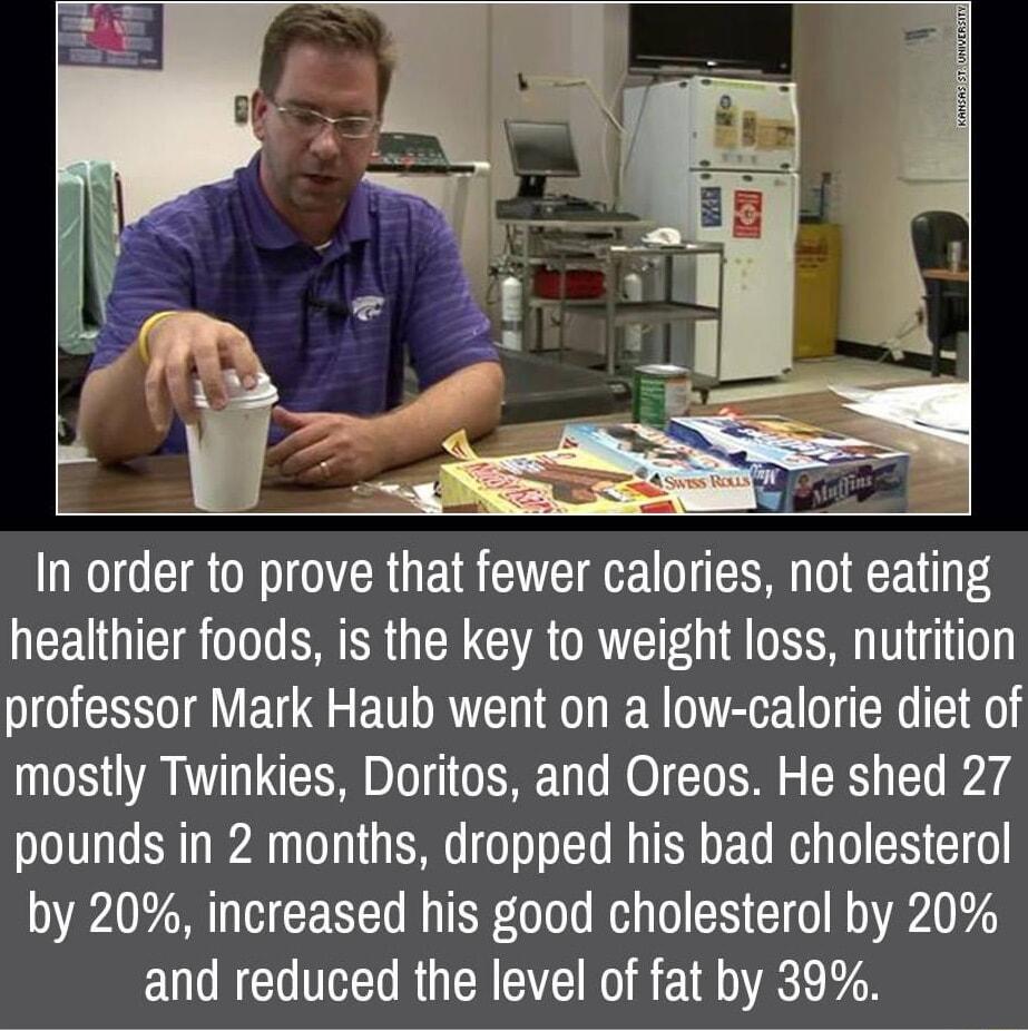 t In order to prove that fewer calories not eating healthier foods is the key to weight loss nutrition professor Mark Haub went on a low calorie diet of mostly Twinkies Doritos and Oreos He shed 27 pounds in 2 months dropped his bad cholesterol by 20 increased his good cholesterol by 20 and reduced the level of fat by 39